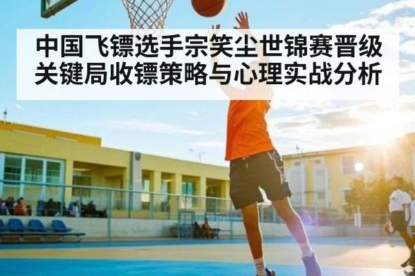 中国飞镖选手宗笑尘世锦赛晋级关键局收镖策略与心理实战分析（KAIYUN）