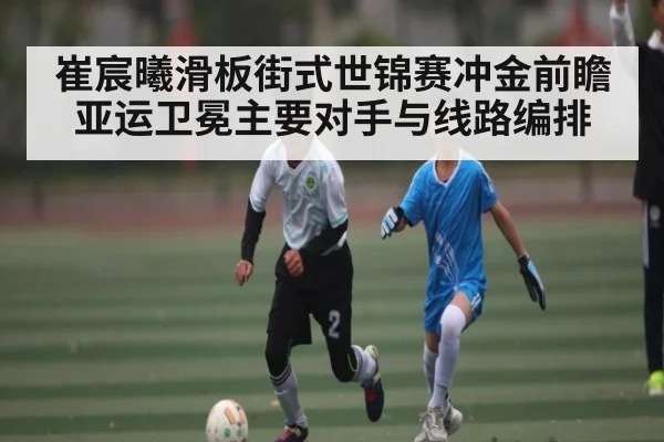 崔宸曦滑板街式世锦赛冲金前瞻 亚运卫冕主要对手与线路编排(KAIYUN)