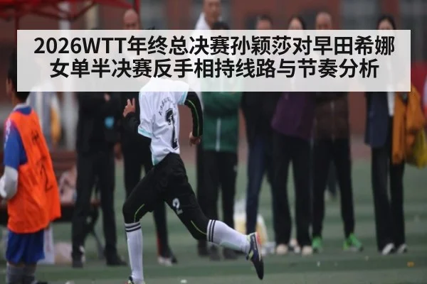 2026WTT年终总决赛孙颖莎对早田希娜女单半决赛反手相持线路与节奏分析 | KAIYUN