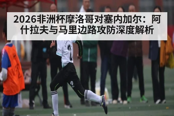 2026非洲杯摩洛哥对塞内加尔:阿什拉夫与马里边路攻防深度解析